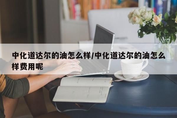 中化道达尔的油怎么样/中化道达尔的油怎么样费用呢