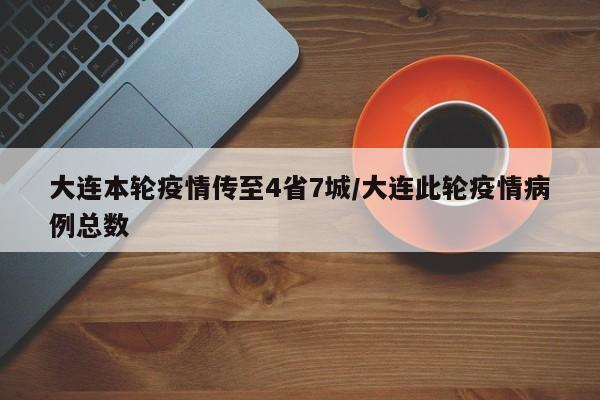 大连本轮疫情传至4省7城/大连此轮疫情病例总数