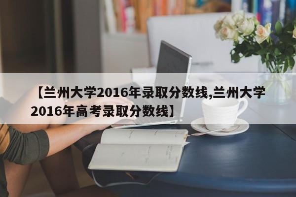 【兰州大学2016年录取分数线,兰州大学2016年高考录取分数线】
