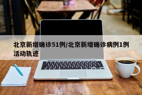 北京新增确诊51例/北京新增确诊病例1例活动轨迹