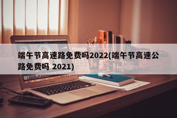 端午节高速路免费吗2022(端午节高速公路免费吗 2021)