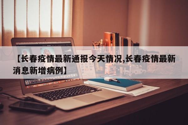 【长春疫情最新通报今天情况,长春疫情最新消息新增病例】