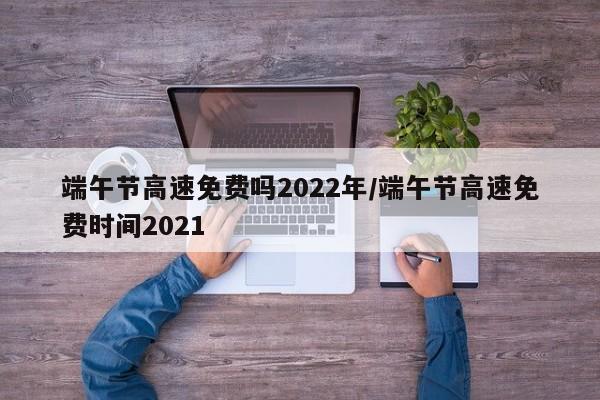 端午节高速免费吗2022年/端午节高速免费时间2021