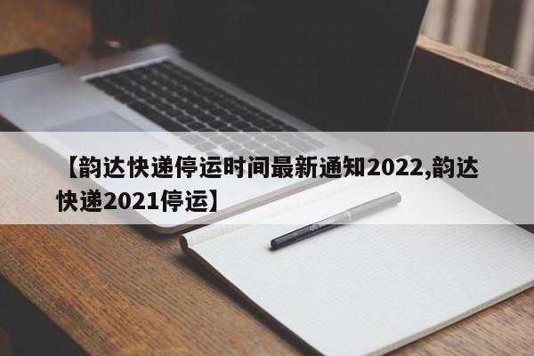 【韵达快递停运时间最新通知2022,韵达快递2021停运】