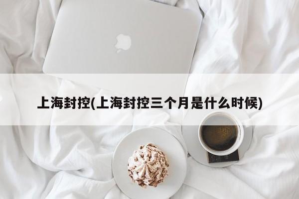 上海封控(上海封控三个月是什么时候)