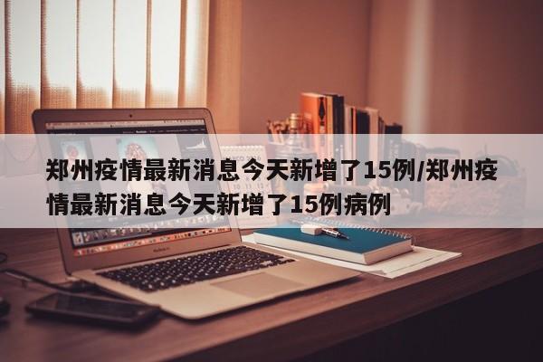 郑州疫情最新消息今天新增了15例/郑州疫情最新消息今天新增了15例病例