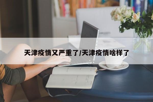 天津疫情又严重了/天津疫情啥样了