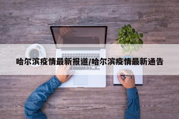 哈尔滨疫情最新报道/哈尔滨疫情最新通告