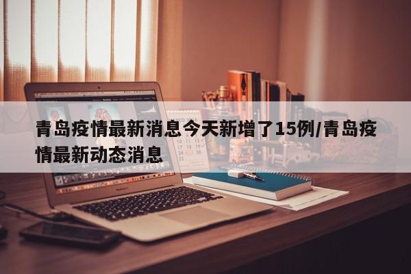 青岛疫情最新消息今天新增了15例/青岛疫情最新动态消息